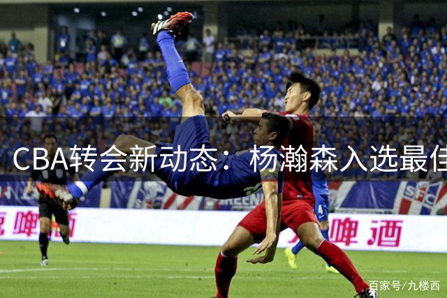 CBA转会新动态：杨瀚森入选最佳阵容，山东山西完成交易